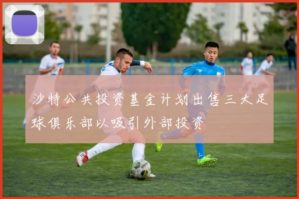 沙特公共投资基金计划出售三大足球俱乐部以吸引外部投资