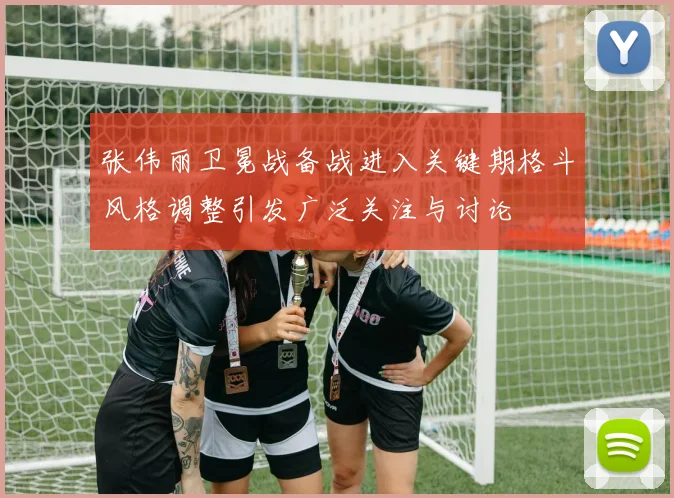 张伟丽卫冕战备战进入关键期格斗风格调整引发广泛关注与讨论
