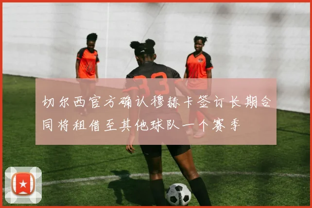 切尔西官方确认穆赫卡签订长期合同将租借至其他球队一个赛季