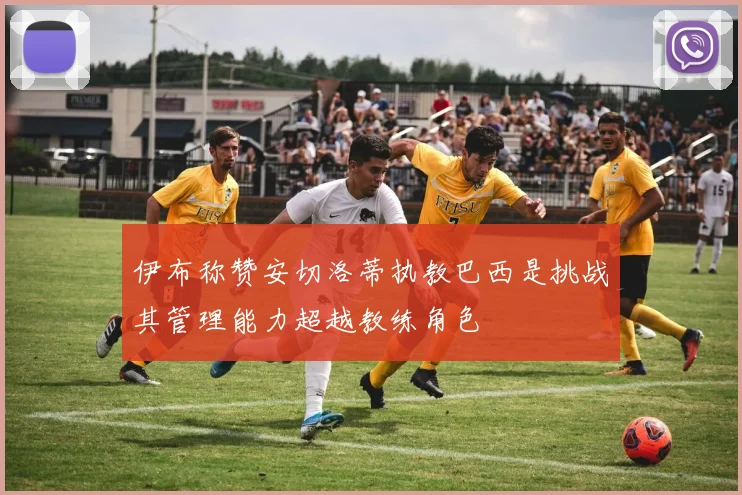 伊布称赞安切洛蒂执教巴西是挑战其管理能力超越教练角色