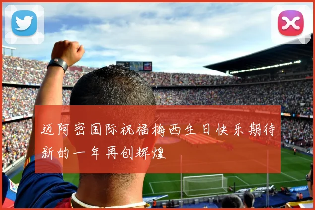 迈阿密国际祝福梅西生日快乐期待新的一年再创辉煌