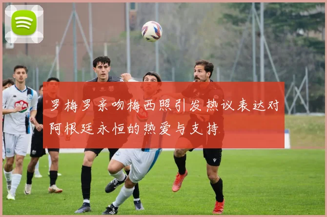 罗梅罗亲吻梅西照引发热议表达对阿根廷永恒的热爱与支持