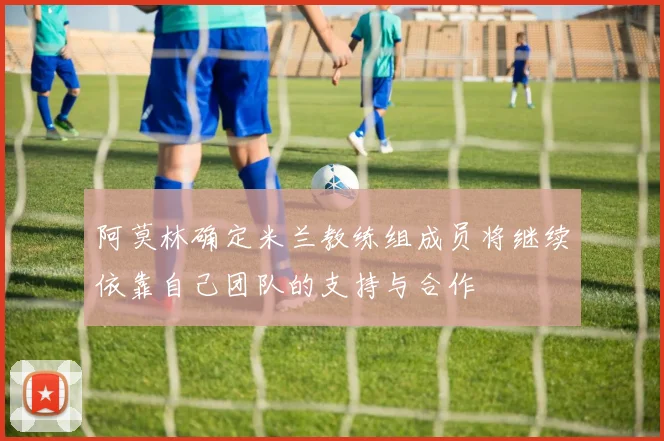 阿莫林确定米兰教练组成员将继续依靠自己团队的支持与合作
