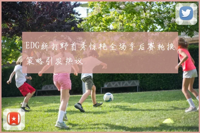 EDG新打野首秀惊艳全场季后赛轮换策略引发热议