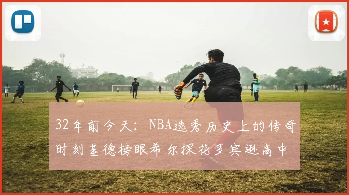 32年前今天:NBA选秀历史上的传奇时刻基德榜眼希尔探花罗宾逊高中状元回顾