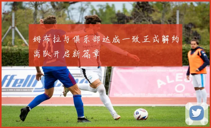 姆布拉与俱乐部达成一致正式解约离队开启新篇章