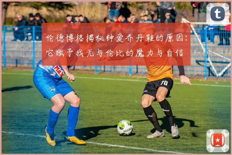 伦德博格揭秘钟爱乔丹鞋的原因：它赋予我无与伦比的魔力与自信