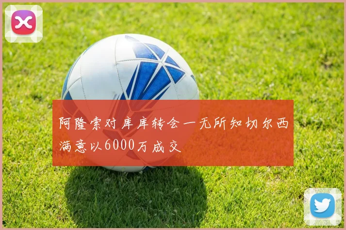 阿隆索对库库转会一无所知切尔西满意以6000万成交