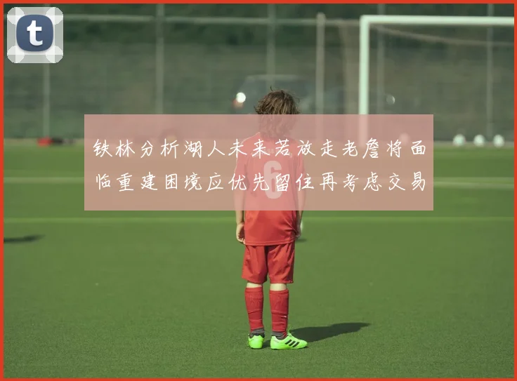 铁林分析湖人未来若放走老詹将面临重建困境应优先留住再考虑交易